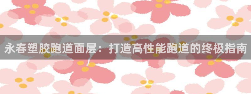谈球吧体育app登陆入口：永春塑胶跑道面层：打造高性能跑道的终极指南